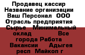 Продавец-кассир › Название организации ­ Ваш Персонал, ООО › Отрасль предприятия ­ Сырье › Минимальный оклад ­ 17 000 - Все города Работа » Вакансии   . Адыгея респ.,Майкоп г.